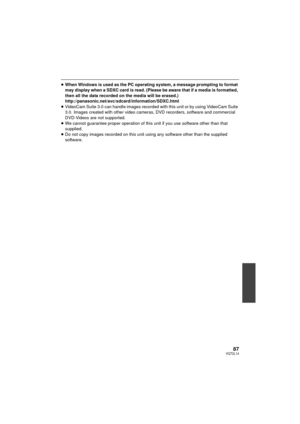 Page 8787VQT2L14
≥When Windows is used as the PC operating system, a message prompting to format 
may display when a SDXC card is read. (Please be aware that if a media is formatted, 
then all the data recorded on the media will be erased.)
http://panasonic.net/avc/sdcard/information/SDXC.html
≥ VideoCam Suite 3.0 can handle images recorded with this unit or by using VideoCam Suite 
3.0. Images created with other video cameras, DVD recorders, software and commercial 
DVD-Videos are not supported.
≥ We cannot...