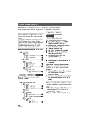 Page 9696VQT2L14
When the unit is connected to a PC, it is recognized as an external drive.
≥Removable disk (Example:  ) is displayed in [Computer].
Example folder structure of an SD card:
//
Example folder structure of built-in 
memory or HDD:
/
* [CAM_MEM] is displayed
* [CAM_HDD] is displayed.
The following data will be recorded.
1 Up to 999 still pictures in JPEG 
format (S1000001.JPG etc.)
2 JPEG format still pictures created 
from the motion picture
3 The DPOF setting files
4 SD-Video standard control...