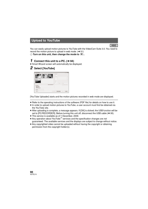 Page 9898VQT2L14
You can easily upload motion pictures to YouTube with the VideoCam Suite 3.0. You need to 
record the motion picture to upload in web mode. (l51)
¬ Turn on this unit, then change the mode to .
1Connect this unit to a PC. ( l94)≥Smart Wizard screen will automatically be displayed.
2Select [YouTube]
[YouTube Uploader] starts and the motion pictures recorded in web mode are displayed.
≥Refer to the operating instructions of the software (PDF file) for details on how to use it.
≥ In order to upload...