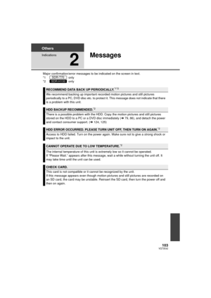 Page 103103VQT3E42
Others
Indications
2
Messages
Major confirmation/error messages to be indicated on the screen in text.
*1  only
*2  only
RECOMMEND DATA BACK UP PERIODICALLY.*1*2
We recommend backing up important recorded motion pictures and still pictures 
periodically to a PC, DVD disc etc. to protect it. This message does not indicate that there 
is a problem with this unit.
HDD BACKUP RECOMMENDED.*2
There is a possible problem with the HDD. Copy the motion pictures and still pictures 
stored on the HDD to...