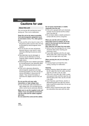 Page 110110VQT3E42
Others
Cautions for use
The unit and the SD card become warm 
during use. This is not a malfunction.
Keep this unit as far away as possible 
from electromagnetic equipment (such 
as microwave ovens, TVs, video games 
etc.).
≥If you use this unit on top of or near a TV, 
the pictures and/or sound on this unit may 
be disrupted by electromagnetic wave 
radiation.
≥ Do not use this unit near cell phones 
because doing so may result in noise 
adversely affecting the pictures and/or 
sound.
≥...