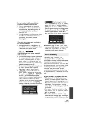 Page 111111VQT3E42
Do not use the unit for surveillance 
purposes or other business uses.
≥This unit was designed for consumer 
intermittent use. It was not intended for 
continuous use, or for any industrial or 
commercial application resulting in 
prolonged use.
≥ In certain situations, continuous use could 
cause the unit to overheat and cause a 
malfunction. Such use is strongly 
discouraged.
When you are not going to use the unit 
for an extended time
≥ When storing the unit in a cupboard or 
cabinet, it is...