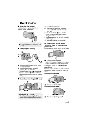 Page 1313VQT3E42
Quick Guide
∫Inserting the battery
Install the battery by inserting it in the 
direction shown in the figure.
∫Charging the battery
1 Connect the AC adaptor to this unit’s 
DC input terminal.
2 Connect the AC cable to the AC 
adaptor, then the AC outlet.
≥ For the AC cable, plug in  2 and then 3.
≥
The status indicator A will flash red at an 
interval of 2 seconds, indicating that charging 
has begun.
∫ Inserting/removing an SD card
1) Open the LCD monitor.
2) Open the SD card cover and insert...