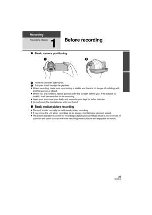 Page 3737VQT3E42
Recording
Recording (Basic)
1
Before recording
∫Basic camera positioning
1 Hold the unit with both hands.
2 Put your hand through the grip belt.
≥ When recording, make sure your footing is stable and there is no danger of colliding with 
another person or object.
≥ When you are outdoors, record pictures with the sunlight behind you. If the subject is 
backlit, it will become dark in the recording.
≥ Keep your arms near your body and separate your legs for better balance.
≥ Do not cover the...