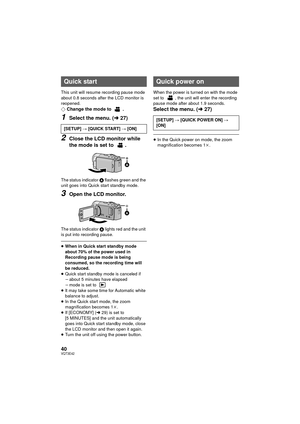 Page 4040VQT3E42
This unit will resume recording pause mode 
about 0.8 seconds after the LCD monitor is 
reopened.
¬Change the mode to  .
1Select the menu. ( l27)
2Close the LCD monitor while 
the mode is set to  .
The status indicator  A flashes green and the 
unit goes into Quick start standby mode.
3Open the LCD monitor.
The status indicator  A lights red and the unit 
is put into recording pause.
≥ When in Quick start standby mode 
about 70% of the power used in 
Recording pause mode is being 
consumed, so...