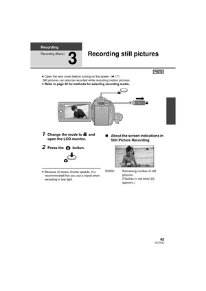 Page 4545VQT3E42
Recording
Recording (Basic)
3
Recording still pictures
≥Open the lens cover before turning on the power. ( l17)
 Still pictures can also be recorded while recording motion pictures.
≥ Refer to page 42 for methods for selecting recording media.
1Change the mode to  and 
open the LCD monitor.
2Press the   button.
≥Because of slower shutter speeds, it is 
recommended that you use a tripod when 
recording in low light.
∫ About the screen indications in 
Still Picture Recording
R3000: Remaining...