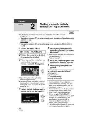 Page 7272VQT3E42
Playback
Editing
2
Dividing a scene to partially 
delete [SDR-T70]/[SDR-H100]
This divides the recorded scenes in two and deletes the front half or back half.
¬Change the mode to  , and switch play mode selection to [Built-inMemory]/
[VIDEO] (l 62)
¬ Change the mode to  , and switch play mode selection to [HDD]/[VIDEO] 
(l 62)
1Select the menu. ( l27)
2Select the scene to be divided, 
then press the joystick.
3When you reach the point where you 
want to divide the scene
Select [ ] with the...