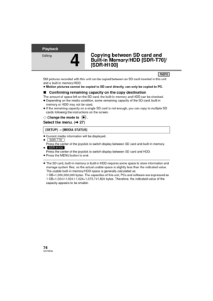 Page 7474VQT3E42
Playback
Editing
4
Copying between SD card and 
Built-in Memory/HDD [SDR-T70]/
[SDR-H100]
Still pictures recorded with this unit can be copied between an SD card inserted in this unit 
and a built-in memory/HDD.
≥Motion pictures cannot be copied to SD card directly, can only be copied to PC.
∫ Confirming remaining capacity on the copy destination
The amount of space left on the SD card , the built-in memory and HDD can be checked.
≥ Depending on the media condition, some remaining capacity of...