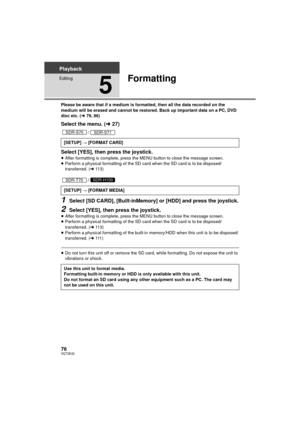 Page 7676VQT3E42
Playback
Editing
5
Formatting
Please be aware that if a medium is formatted, then all the data recorded on the 
medium will be erased and cannot be restored. Back up important data on a PC, DVD 
disc etc. (l79, 86)
Select the menu. ( l27)
/
Select [YES], then press the joystick.≥After formatting is complete, press the MENU button to close the message screen.
≥ Perform a physical formatting of the SD card when the SD card is to be disposed/ 
transferred. ( l11 3 )
/
1Select [SD CARD],...