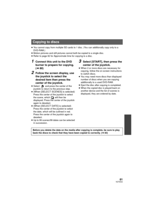 Page 8181VQT3E42
≥You cannot copy from multiple SD cards to 1 disc. (You can additionally copy only to a 
DVD-RAM.)
≥ Motion pictures and still pictures cannot both be copied to a single disc.
≥ Refer to page 82 for Approximate time for copying to a disc.
1Connect this unit to the DVD 
burner to prepare for copying. 
(l 80)
2Follow the screen display, use 
the joystick to select the 
desired item then press the 
center of the joystick.
≥Select   and press the center of the 
joystick to return to the previous...