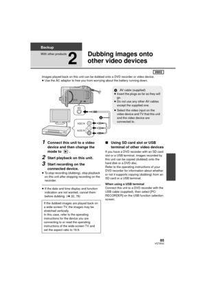 Page 8585VQT3E42
Backup
With other products
2
Dubbing images onto 
other video devices
Images played back on this unit can be dubbed onto a DVD recorder or video device.
≥Use the AC adaptor to free you from worrying about the battery running down.
1Connect this unit to a video 
device and then change the 
mode to  .
2Start playback on this unit.
3Start recording on the 
connected device.
≥To stop recording (dubbing), stop playback 
on this unit after stopping recording on the 
recorder.
≥If the date and time...