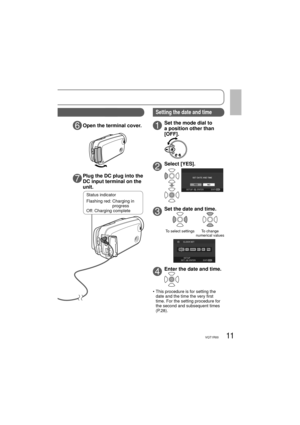 Page 1111VQT1R00
6Open the terminal cover.
7Plug the DC plug into the 
DC input terminal on the 
unit.
1Set the mode dial to 
a position other than 
[OFF].
2Select [YES].
3Set the date and time.
To select settingsTo change 
numerical values
4Enter the date and time.
•  This procedure is for setting the 
date and the time the very first 
time. For the setting procedure for 
the second and subsequent times 
(P.28).
Status indicator
Flashing red:  Charging in 
progress
Off: Charging complete
Setting the date and...
