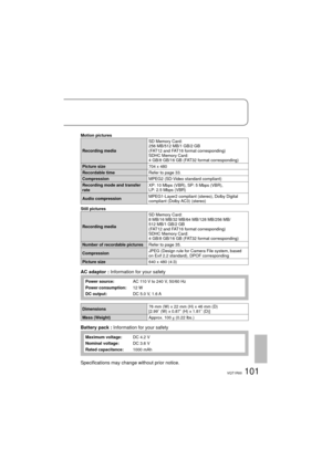 Page 101101VQT1R00
Motion pictures
Recording mediaSD Memory Card:
256 MB/512 MB/1 GB/2 GB 
(FAT12 and FAT16 format corresponding)
SDHC Memory Card:
4 GB/8 GB/16 GB (FAT32 format corresponding)
Picture size704 x 480
Recordable timeRefer to page 33.
CompressionMPEG2 (SD-Video standard compliant)
Recording mode and transfer 
rateXP: 10 Mbps (VBR), SP: 5 Mbps (VBR), 
LP: 2.5 Mbps (VBR)
Audio compressionMPEG1-Layer2 compliant (stereo), Dolby Digital 
compliant (Dolby AC3) (stereo)
Still pictures
Recording mediaSD...