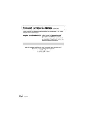 Page 104104VQT1R00
Please photocopy this form when making a request for service notice, in the unlikely 
event this product needs service.
Request for Service Notice:•  Please include your proof of purchase. 
(Failure to do so will delay your repair.)
•  To further speed your repair, please provide 
an explanation of what is wrong with the unit 
and any symptom it is exhibiting.
Mail this completed form and your Proof of Purchase along with your unit to:
Panasonic Camera and Digital Service Center
1590 Touhy...