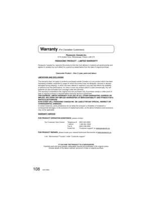 Page 108108VQT1R00
Panasonic Canada Inc.5770 Ambler Drive, Mississauga, Ontario L4W 2T3
PANASONIC PRODUCT – LIMITED WARRANTY
Panasonic Canada Inc. warrants this product to be free from defects in material and workmanship and 
agrees to remedy any such defect for a period as stated below from the date of original purchase.
Camcorder Product – One (1) year, parts and labour
LIMITATIONS AND EXCLUSIONS
This warranty does not apply to products purchased outside Canada or to any product which has been 
improperly...