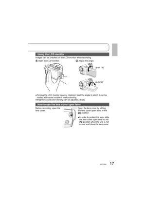 Page 1717VQT1R00
Using the LCD monitor
Images can be checked on the LCD monitor when recording.
 Open the LCD monitor. Adjust the angle.
Up to 180 ˚
Up to 90 ˚
●  Forcing the LCD monitor open or rotating it past the angle to which it can be 
rotated will cause trouble or malfunctioning.
● Brightness and color density can be adjusted. (P.29)
How to use the lens cover open lever
Before recording, open the 
lens cover.Open the lens cover by sliding 
the lens cover open lever to the 
[
] position.
●   
In order to...