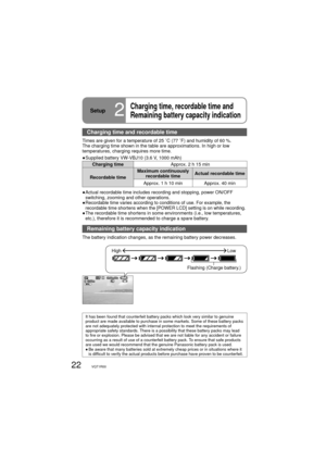 Page 2222VQT1R00
Setup2
Charging time, recordable time and 
Remaining battery capacity indication
Charging time and recordable time
Times are given for a temperature of 25 ˚C (77 ˚F) and humidity of 60 %. 
The charging time shown in the table are approximations. In high or low 
temperatures, charging requires more time.
●  Supplied battery VW-VBJ10 (3.6 V, 1000 mAh)
Charging timeApprox. 2 h 15 min
Recordable timeMaximum continuously 
recordable timeActual recordable time
Approx. 1 h 10 min Approx. 40 min
●...