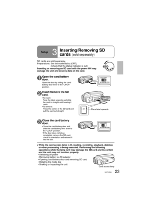 Page 2323VQT1R00
Setup3
Inserting/Removing SD 
cards 
(sold separately)
SD cards are sold separately.
Preparations:  Set the mode dial to [OFF].
(Check that the status indicator is out.)
Inserting or removing an SD card with the power ON may 
damage the unit and destroy data on the card. 
Place label upwards.
●  While the card access lamp is lit, reading, recording, playback, deletion 
or other processing is being executed. Performing the following 
operations while the lamp is lit may damage the SD card and...