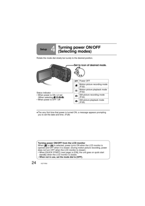 Page 2424VQT1R00
Setup4
Turning power ON/OFF
(Selecting modes)
Set to icon of desired mode.
Power OFF
Motion picture recording mode 
(P.32)
Motion picture playback mode 
(P.52)
Still picture recording mode 
(P.34)
Still picture playback mode 
(P.55)
Rotate the mode dial slowly but surely to the desired position.
●  The very first time that power is turned ON, a message appears prompting 
you to set the date and time. (P.28) Status indicator
•  When power is ON: Lit red
(When selecting 
   )
• When power is OFF:...