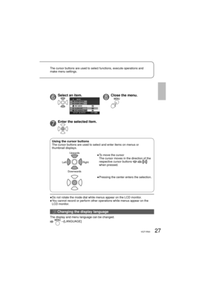 Page 2727VQT1R00
6Select an item.
7Enter the selected item.
●  Do not rotate the mode dial while menus appear on the LCD monitor.
●  You cannot record or perform other operations while menus appear on the 
LCD monitor.
Using the cursor buttonsThe cursor buttons are used to select and enter items on menus or 
thumbnail displays.
Upwards
Downwards Left Right●  To move the cursor
The cursor moves in the direction of the 
respective cursor buttons 
 
when pressed.
●  Pressing the center enters the selection. The...