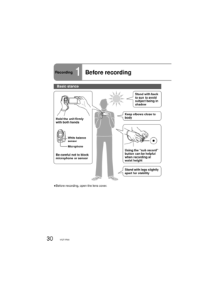 Page 3030VQT1R00
Recording1Before recording
Hold the unit firmly 
with both hands
Be careful not to block 
microphone or sensorUsing the “sub record” 
button can be helpful 
when recording at 
waist height
Stand with legs slightly 
apart for stabilityStand with back 
to sun to avoid 
subject being in 
shadow
Keep elbows close to 
body
White balance 
sensor
Microphone
Basic stance
●  Before recording, open the lens cover. 
