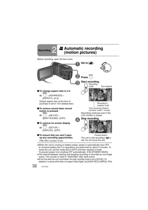 Page 3232VQT1R00
Recording2
  Automatic recording 
(motion pictures)
1Set to [].
2Press .
3Start recording.Recording 
mode
Time elapsed
Time remaining (flashes 
red when under 1 minute)
Recording in 
progress (red)
Recording continues even if the 
LCD monitor is closed.
4Stop recording.
Paused (green)
The unit is still recording if [] is 
red. Do not move the unit.
●  When the unit is running on battery power, power is automatically shut OFF 
to conserve battery life if no operations are performed for about 5...