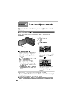 Page 3636VQT1R00
Recording4Zoom/avoid jitter/maintain 
 indicates functions used with motion pictures and  functions used with 
still pictures.
Enlarging (zoom)  
Optical zoom can be used to enlarge objects by up to 10 times without 
degradation.
Enlarge
Restore
Zoom ratio: 1x
This unit can focus on a subject 
approx. 4 cm (1.6˝) away from 
the lens.
After enlarging the image, the 
subject is brought into focus 
at 1.0 m (3.3 feet) or greater 
distance.
 To enlarge further Digital zoom can be used to enlarge...