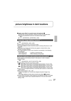 Page 3737VQT1R0037VQT1R00
picture brightness in dark locations
 Apply zoom effect to sounds (zoom microphone) Synched with zooming operations, distance sounds are recorded when 
enlarging and peripheral sounds are recorded at wide angles.
  →[ADVANCED]→[ZOOM MIC]→[ON]
Avoid jitter (image stabilizer function) 
  →[ADVANCED]→[EIS]→[ON]
●  Default setting at the time of purchase is [ON].
●  The image stabilizer function cannot be used in shooting still pictures or with 
MagicPix.
●  Brightness may change and...