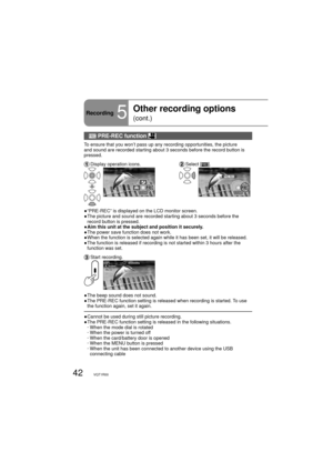 Page 4242VQT1R00
Recording5
Other recording options 
(cont.)
 PRE-REC function 
To ensure that you won’t pass up any recording opportunities, the picture 
and sound are recorded starting about 3 seconds before the record button is 
pressed.
 Display operation icons. Select  [].
2/2NEXT2/2NEXT
●  “PRE-REC” is displayed on the LCD monitor screen.
●  The picture and sound are recorded starting about 3 seconds before the 
record button is pressed.
●  Aim this unit at the subject and position it securely.
●  The...