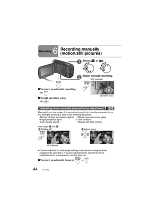 Page 4444VQT1R00
Recording6
Recording manually 
(motion/still pictures)
1Set to [] or [].
2Select manual recording.
3/3NEXT
MNL displayed
Operation icons
Adjusting focus manually (manual focus adjustment)  
Manually focus the subject if it cannot be brought into focus by automatic focus. 
For example, focusing is hard in the following situations:
  • Mixture of close and distant objects       • Objects beyond unclear glass
 • Bright peripheral lights                     • Dark locations
 • Fast-moving objects...