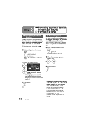 Page 5858VQT1R00
  Preventing accidental 
deletion
Locking important pictures prevents 
them from being deleted accidentally.
Even locked pictures are deleted 
when SD cards are formatted.
  Set the mode dial to [] or [].
  Make settings from the menus. 
(P.26)
     
→[EDIT SCENE]
     (For still pictures, 
[PICT. SETUP])→[LOCK SET]→
[YES]
  Select the picture to lock.
A [] appears on selected 
pictures.
    •  Selecting a picture a second 
time deselects it from locking.
    •  Multiple pictures can be...