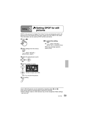 Page 5959VQT1R0059VQT1R00
DPOF is the acronym for Digital Print Order Format and designates which still 
pictures are to be printed and how many copies are to be made on SD cards. 
This information can be used by DPOF printers and stores.
 Set to [].
 To cancel the setting
  →[PICT. SETUP]→
[DPOF SET]→[CANCEL ALL]
When the message appears, 
select [YES].
  Make settings from the menus. 
(P.26)
       
→[PICT. SETUP]→
[DPOF SET]→[SET]
  Select the still pictures to print.
  Set the number of copies.
Number of...
