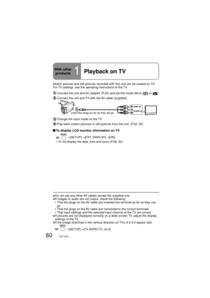 Page 6060VQT1R00
Motion pictures and still pictures recorded with this unit can be viewed on TV. 
For TV settings, see the operating instructions of the TV.
  Connect the unit and AC adaptor (P.20) and set the mode dial to [] or [].
 Connect the unit and TV with the AV cable (supplied).
VIDEO IN
AUDIO IN
Insert the plugs as far as they will go.
 Change the input mode on the TV.
 Play back motion pictures or still pictures from the unit. (P.52, 55)
 To display LCD monitor information on TV
  →[SETUP]→[EXT....