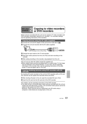 Page 6161VQT1R00
With other 
products
2
Copying to video recorders 
or DVD recorders
Motion pictures recorded with this unit can be copied to TV video recorders and 
DVD recorders (hereinafter referred to as “recorder”). For recorders settings, 
see the operating instructions of the recorders.
Copying pictures using the AV cable (supplied)
 Connect the unit and AC adaptor (P.20) and set the mode dial to [].
 Connect the unit and recorder with the AV cable (supplied).
VIDEO IN
AUDIO IN
Insert the plugs as far as...