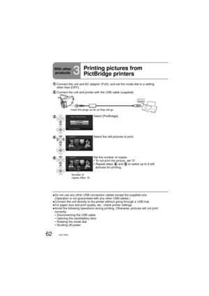 Page 6262VQT1R00
  Connect the unit and AC adaptor (P.20), and set the mode dial to a setting 
other than [OFF].
 Connect the unit and printer with the USB cable (supplied).
Insert the plugs as far as they will go.
Select [PictBridge].
Select the still pictures to print.
Number of 
copies (Max. 9)
Set the number of copies.
•  To not print the picture, set “0”.
•  Repeat steps 
 and  to select up to 8 still 
pictures for printing. 
●  Do not use any other USB connection cables except the supplied one....