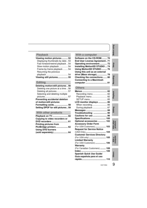 Page 99VQT1R00
Before using
Setup
Recording
Playback
Editing
With other 
products
With a 
computer
Others
Playback
Viewing motion pictures .......... 52
Displaying thumbnails by date .. 53
Fast forward/rewind playback .. 54
Slow-motion playback .............. 54
Frame-by-frame playback ........ 54
Resuming the previous 
playback ................................... 54
Viewing still pictures ................ 55
Editing
Deleting motion/still pictures .. 56
Deleting one picture at a time .. 56
Deleting all...