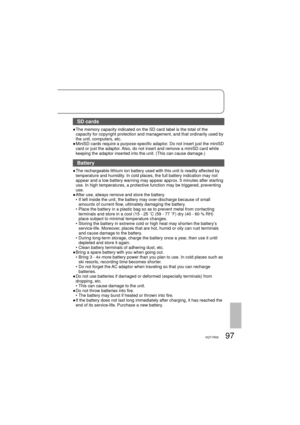 Page 9797VQT1R00
SD cards
●  The memory capacity indicated on the SD card label is the total of the 
capacity for copyright protection and management, and that ordinarily used by 
the unit, computers, etc.
●  MiniSD cards require a purpose-specific adaptor. Do not insert just the miniSD 
card or just the adaptor. Also, do not insert and remove a miniSD card while 
keeping the adaptor inserted into the unit. (This can cause damage.)
Battery
●  The rechargeable lithium ion battery used with this unit is readily...