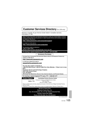 Page 105105VQT1M21
Service in Canada: As per Service Center listed in Canadian warranty 
information (P.108)
Obtain Product Information and Operating Assistance; locate your nearest Dealer or Service 
Center; purchase Parts and Accessories; or make Customer Service and Literature requests 
by visiting our Web Site at:
http://www.panasonic.com/consumersupport
or, contact us via the web at:
http://www.panasonic.com/contactinfo
You may also contact us directly at:
1-800-211-PANA (7262),
Monday-Friday 9 am-9 pm;...