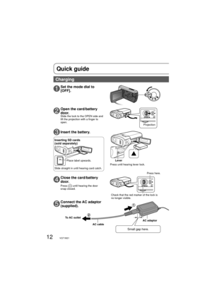 Page 1212VQT1M21
OPEN
OPEN
Quick guide
2Open the card/battery 
door.
Slide the lock to the OPEN side and 
lift the projection with a finger to 
open.
3Insert the battery.
4Close the card/battery 
door.
Press [] until hearing the door 
snap closed.
1Set the mode dial to 
[OFF].
5Connect the AC adaptor 
(supplied).
To AC outlet
Small gap here.
AC adaptor
AC cable
Charging
Press until hearing lever lock.Lever
Inserting SD cards 
(sold separately)
Place label upwards.
Slide straight in until hearing card catch....