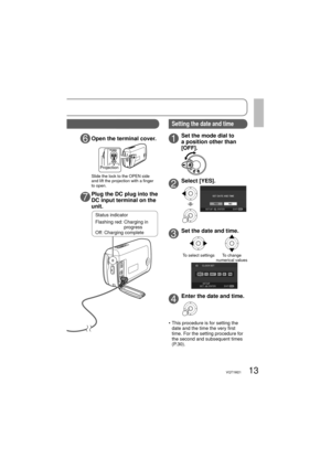 Page 1313VQT1M21
OPEN
6Open the terminal cover.
7Plug the DC plug into the 
DC input terminal on the 
unit.
1Set the mode dial to 
a position other than 
[OFF].
2Select [YES].
3Set the date and time.
To select settingsTo change 
numerical values
4Enter the date and time.
•  This procedure is for setting the 
date and the time the very first 
time. For the setting procedure for 
the second and subsequent times 
(P.30).
Status indicator
Flashing red:  Charging in 
progress
Off: Charging complete
Setting the date...