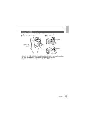Page 1919VQT1M21
Using the LCD monitor
Images can be checked on the LCD monitor when recording.
 Open the LCD monitor. Adjust the angle.
Hold [] to 
open.
Up to 90 ˚
Up to 90 ˚
●  Opening the LCD monitor beyond the mechanical limit or turning it more than 
90 ˚ may allow water to infiltrate and damage the mechanism.
● Brightness and color density can be adjusted. (P.31) 