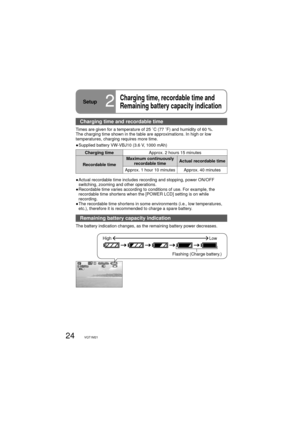 Page 2424VQT1M21
Setup2
Charging time, recordable time and 
Remaining battery capacity indication
Charging time and recordable time
Times are given for a temperature of 25 ˚C (77 ˚F) and humidity of 60 %. 
The charging time shown in the table are approximations. In high or low 
temperatures, charging requires more time.
●  Supplied battery VW-VBJ10 (3.6 V, 1000 mAh)
Charging timeApprox. 2 hours 15 minutes
Recordable timeMaximum continuously 
recordable timeActual recordable time
Approx. 1 hour 10 minutes...
