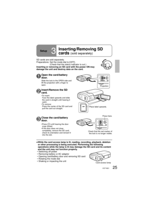 Page 2525VQT1M21
OPEN
OPEN
Setup3
Inserting/Removing SD 
cards 
(sold separately)
SD cards are sold separately.
Preparations:  Set the mode dial to [OFF].
(Check that the status indicator is out.)
Inserting or removing an SD card with the power ON may 
damage the unit and destroy data on the card. 
Place label upwards.
●  While the card access lamp is lit, reading, recording, playback, deletion 
or other processing is being executed. Performing the following 
operations while the lamp is lit may damage the SD...