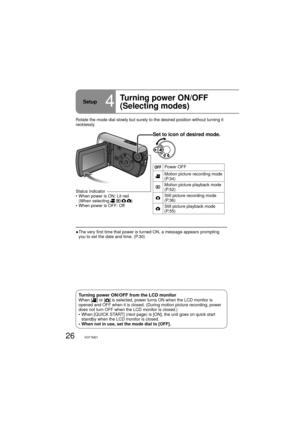 Page 2626VQT1M21
Setup4
Turning power ON/OFF
(Selecting modes)
Set to icon of desired mode.
Power OFF
Motion picture recording mode 
(P.34)
Motion picture playback mode 
(P.52)
Still picture recording mode 
(P.36)
Still picture playback mode 
(P.55)
Rotate the mode dial slowly but surely to the desired position without turning it 
recklessly.
●  The very first time that power is turned ON, a message appears prompting 
you to set the date and time. (P.30) Status indicator
•  When power is ON: Lit red
(When...