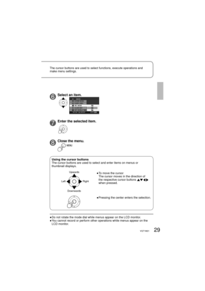 Page 2929VQT1M21
6Select an item.
7Enter the selected item.
8Close the menu.
●  Do not rotate the mode dial while menus appear on the LCD monitor.
●  You cannot record or perform other operations while menus appear on the 
LCD monitor.
Using the cursor buttonsThe cursor buttons are used to select and enter items on menus or 
thumbnail displays.
Upwards
Downwards Left Right●  To move the cursor
The cursor moves in the direction of 
the respective cursor buttons 
 
when pressed.
●  Pressing the center enters the...
