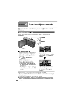 Page 3838VQT1M21
Recording4Zoom/avoid jitter/maintain 
 indicates functions used with motion pictures and  functions used with 
still pictures.
Enlarging (zoom)  
Optical zoom can be used to enlarge objects by up to 10 times without 
degradation.
Enlarge
Restore
Zoom ratio: 1x
This unit can focus on a subject 
approx. 4 cm (1.6˝) away from 
the lens.
After enlarging the image, the 
subject is brought into focus 
at 1.0 m (3.3 feet) or greater 
distance.
 To enlarge further Digital zoom can be used to enlarge...