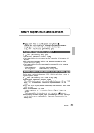 Page 3939VQT1M2139VQT1M21
picture brightness in dark locations
 Apply zoom effect to sounds (zoom microphone) Synched with zooming operations, distance sounds are recorded when 
enlarging and peripheral sounds are recorded at wide angles.
  →[ADVANCED]→[ZOOM MIC]→[ON]
Avoid jitter (image stabilizer function) 
  →[ADVANCED]→[EIS]→[ON]
●  Default setting at the time of purchase is [ON].
●  The image stabilizer function cannot be used in shooting still pictures or with 
MagicPix.
●  Brightness may change and...