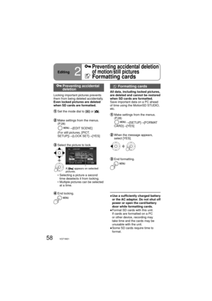 Page 5858VQT1M21
  Preventing accidental 
deletion
Locking important pictures prevents 
them from being deleted accidentally.
Even locked pictures are deleted 
when SD cards are formatted.
  Set the mode dial to [] or [].
  Make settings from the menus. 
(P.28)
     
→[EDIT SCENE]
     (For still pictures, [PICT. 
SETUP])→[LOCK SET]→[YES]
  Select the picture to lock.
A [] appears on selected 
pictures.
    •  Selecting a picture a second 
time deselects it from locking.
    •  Multiple pictures can be selected...