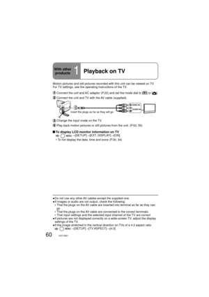 Page 6060VQT1M21
Motion pictures and still pictures recorded with this unit can be viewed on TV. 
For TV settings, see the operating instructions of the TV.
  Connect the unit and AC adaptor (P.22) and set the mode dial to [] or [].
 Connect the unit and TV with the AV cable (supplied).
VIDEO IN
AUDIO IN
Insert the plugs as far as they will go.
 Change the input mode on the TV.
 Play back motion pictures or still pictures from the unit. (P.52, 55)
 To display LCD monitor information on TV  →[SETUP]→[EXT....