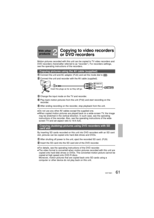 Page 6161VQT1M21
With other 
products
2
Copying to video recorders 
or DVD recorders
Motion pictures recorded with this unit can be copied to TV video recorders and 
DVD recorders (hereinafter referred to as “recorder”). For recorders settings, 
see the operating instructions of the recorders.
Copying pictures using the AV cable (supplied)
 Connect the unit and AC adaptor (P.22) and set the mode dial to [].
 Connect the unit and recorder with the AV cable (supplied).
VIDEO IN
AUDIO IN
Insert the plugs as far as...